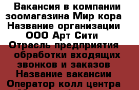 Вакансия в компании зоомагазина Мир кора › Название организации ­ ООО Арт-Сити  › Отрасль предприятия ­ обработки входящих звонков и заказов › Название вакансии ­ Оператор колл-центра › Место работы ­ ул. Прохорова дом 45  › Минимальный оклад ­ 15000-20000 › Возраст от ­ 23 - Марий Эл респ., Йошкар-Ола г. Работа » Вакансии   . Марий Эл респ.,Йошкар-Ола г.